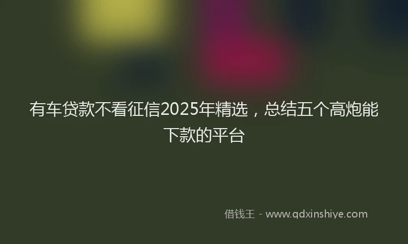 有车贷款不看征信2025年精选，总结五个高炮能下款的平台