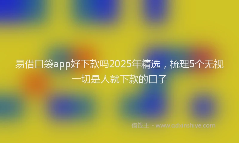 易借口袋app好下款吗2025年精选，梳理5个无视一切是人就下款的口子