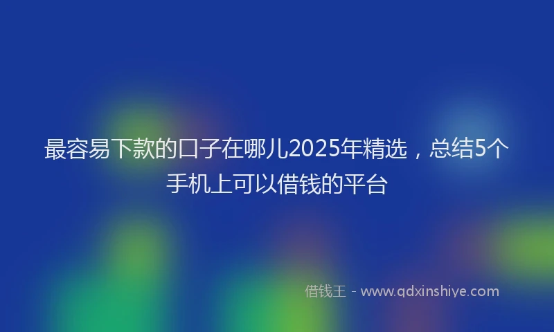 最容易下款的口子在哪儿2025年精选，总结5个手机上可以借钱的平台