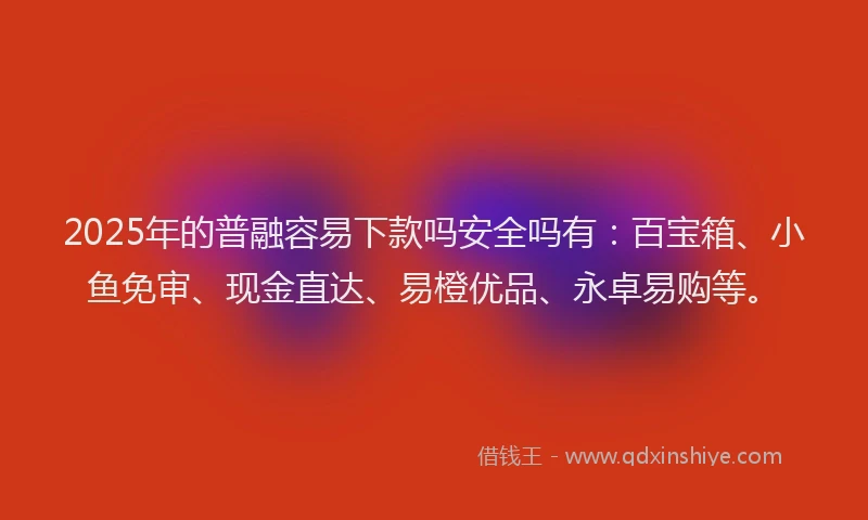 2025年的普融容易下款吗安全吗有：百宝箱、小鱼免审、现金直达、易橙优品、永卓易购等。