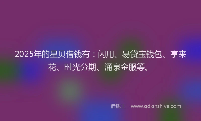2025年的星贝借钱有：闪用、易贷宝钱包、享来花、时光分期、涌泉金服等。