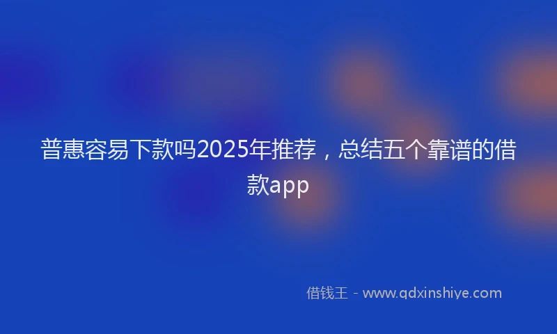 普惠容易下款吗2025年推荐，总结五个靠谱的借款app