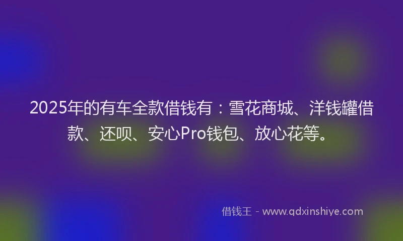 2025年的有车全款借钱有：雪花商城、洋钱罐借款、还呗、安心Pro钱包、放心花等。