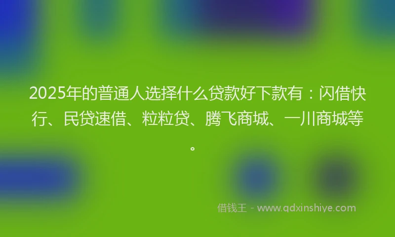 2025年的普通人选择什么贷款好下款有：闪借快行、民贷速借、粒粒贷、腾飞商城、一川商城等。