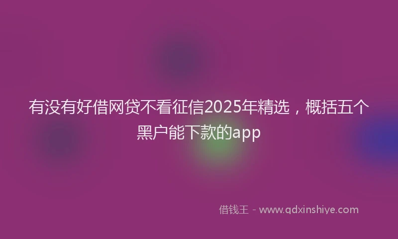 有没有好借网贷不看征信2025年精选，概括五个黑户能下款的app