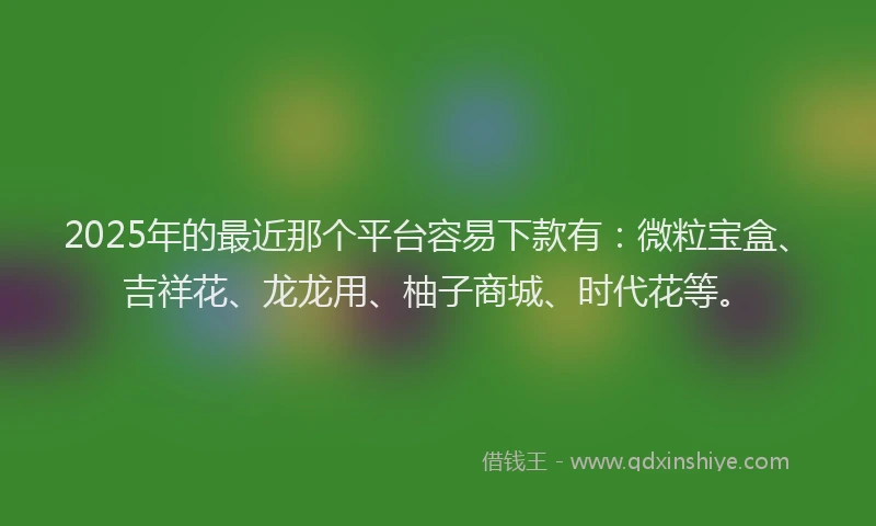 2025年的最近那个平台容易下款有：微粒宝盒、吉祥花、龙龙用、柚子商城、时代花等。