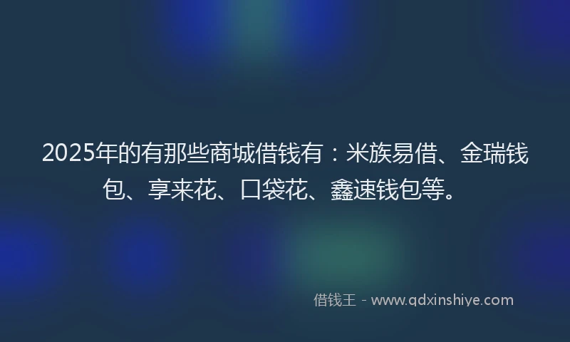 2025年的有那些商城借钱有：米族易借、金瑞钱包、享来花、口袋花、鑫速钱包等。