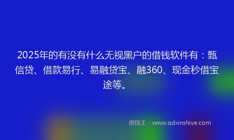 2025年的有没有什么无视黑户的借钱软件有：甄信贷、借款易行、易融贷宝、融360、现金秒借宝途等。