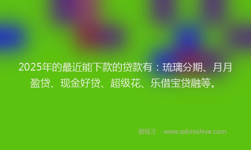 2025年的最近能下款的贷款有：琉璃分期、月月盈贷、现金好贷、超级花、乐借宝贷融等。