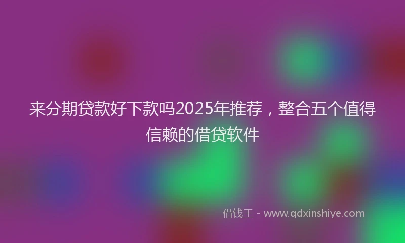 来分期贷款好下款吗2025年推荐，整合五个值得信赖的借贷软件