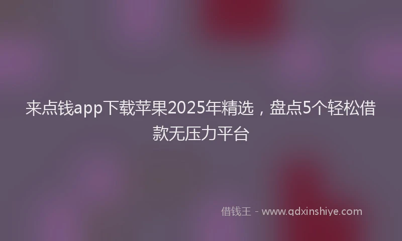来点钱app下载苹果2025年精选，盘点5个轻松借款无压力平台