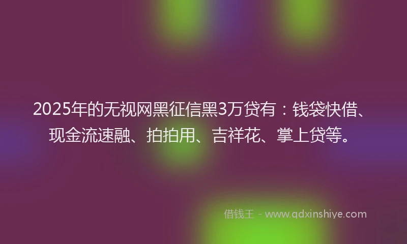 2025年的无视网黑征信黑3万贷有：钱袋快借、现金流速融、拍拍用、吉祥花、掌上贷等。