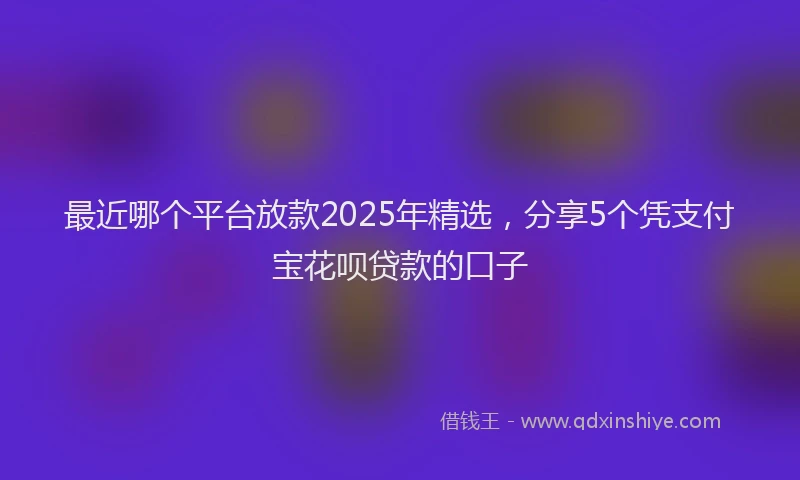 最近哪个平台放款2025年精选，分享5个凭支付宝花呗贷款的口子