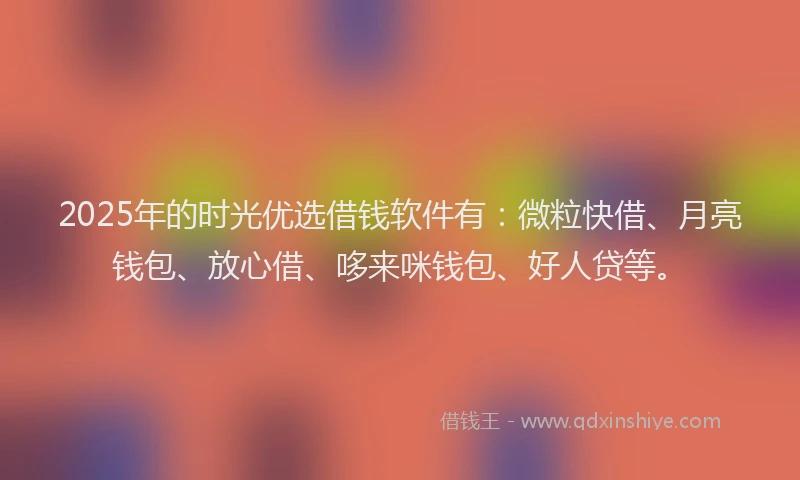 2025年的时光优选借钱软件有：微粒快借、月亮钱包、放心借、哆来咪钱包、好人贷等。