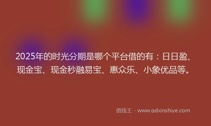 2025年的时光分期是哪个平台借的有：日日盈、现金宝、现金秒融易宝、惠众乐、小象优品等。