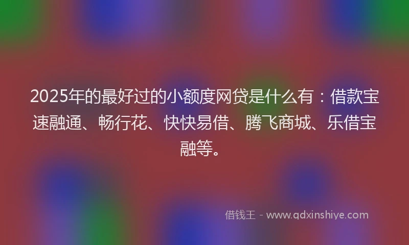 2025年的最好过的小额度网贷是什么有：借款宝速融通、畅行花、快快易借、腾飞商城、乐借宝融等。