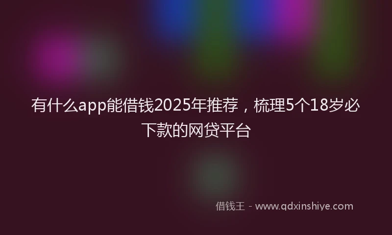 有什么app能借钱2025年推荐，梳理5个18岁必下款的网贷平台