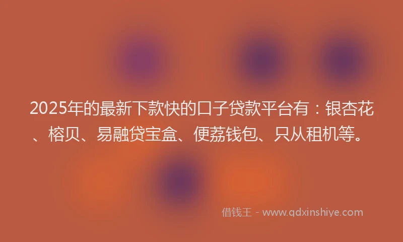 2025年的最新下款快的口子贷款平台有：银杏花、榕贝、易融贷宝盒、便荔钱包、只从租机等。