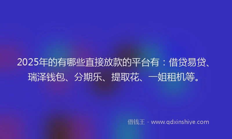 2025年的有哪些直接放款的平台有：借贷易贷、瑞泽钱包、分期乐、提取花、一姐租机等。