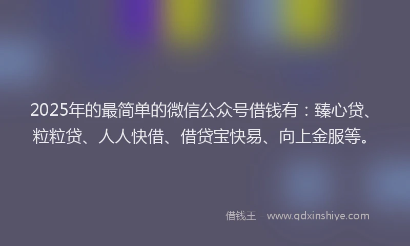 2025年的最简单的微信公众号借钱有：臻心贷、粒粒贷、人人快借、借贷宝快易、向上金服等。