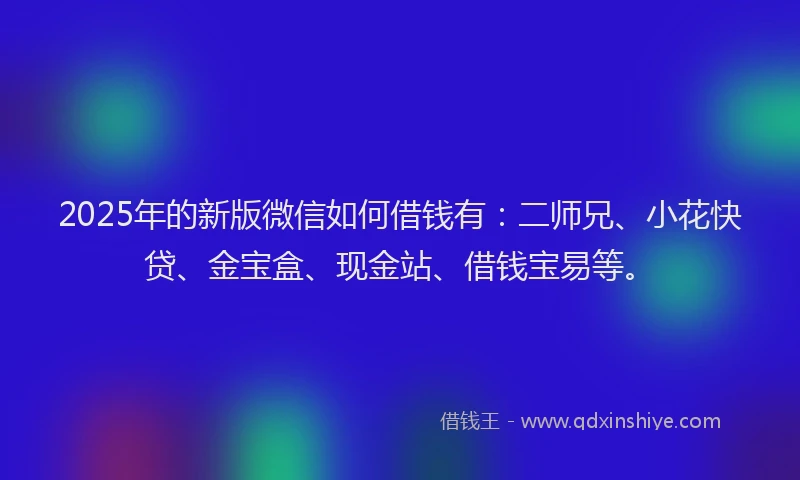 2025年的新版微信如何借钱有：二师兄、小花快贷、金宝盒、现金站、借钱宝易等。