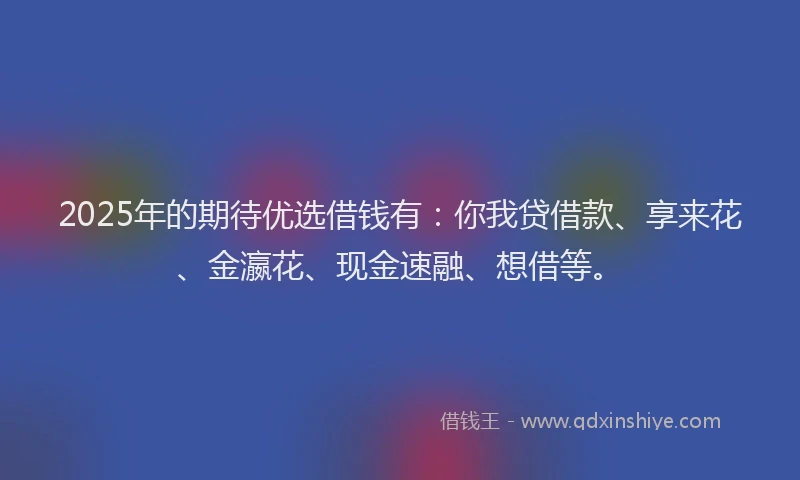 2025年的期待优选借钱有：你我贷借款、享来花、金瀛花、现金速融、想借等。