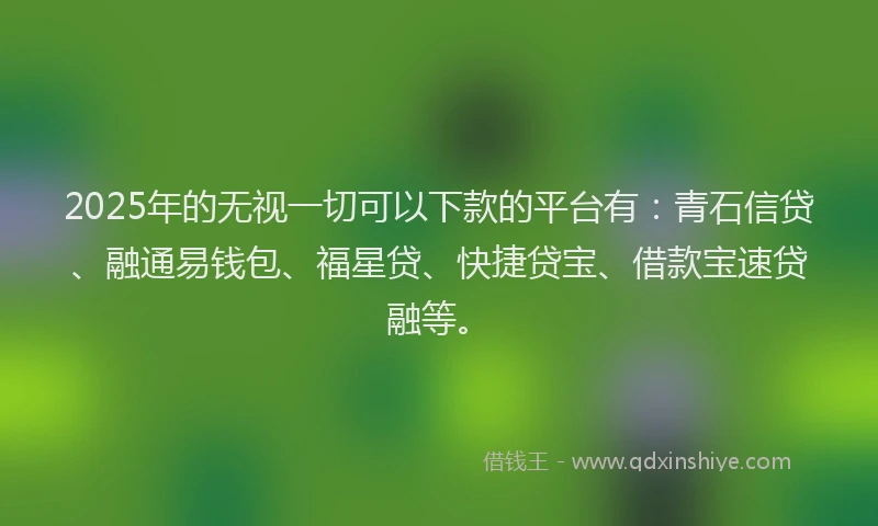 2025年的无视一切可以下款的平台有：青石信贷、融通易钱包、福星贷、快捷贷宝、借款宝速贷融等。