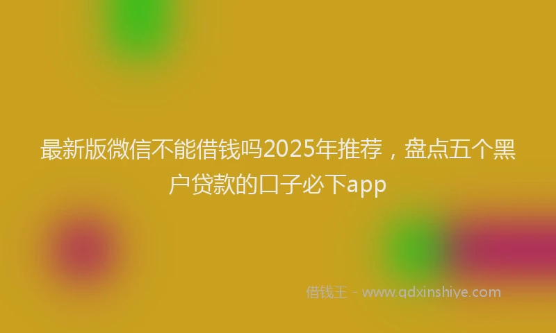 最新版微信不能借钱吗2025年推荐，盘点五个黑户贷款的口子必下app