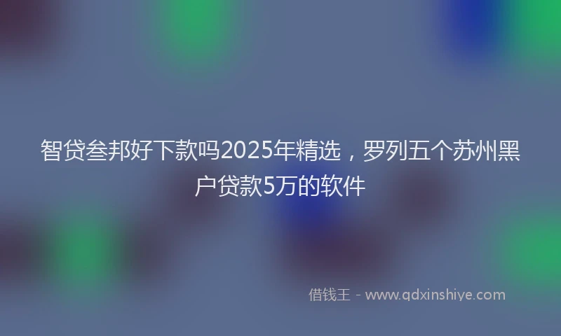 智贷叁邦好下款吗2025年精选，罗列五个苏州黑户贷款5万的软件