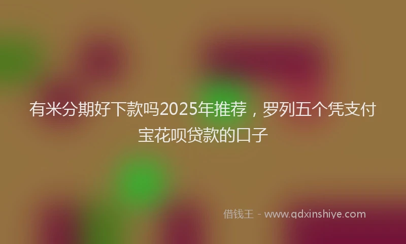 有米分期好下款吗2025年推荐，罗列五个凭支付宝花呗贷款的口子