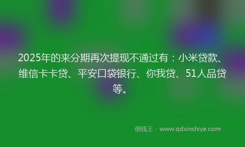 2025年的来分期再次提现不通过有：小米贷款、维信卡卡贷、平安口袋银行、你我贷、51人品贷等。