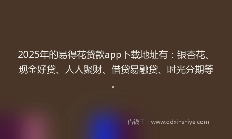2025年的易得花贷款app下载地址有：银杏花、现金好贷、人人聚财、借贷易融贷、时光分期等。