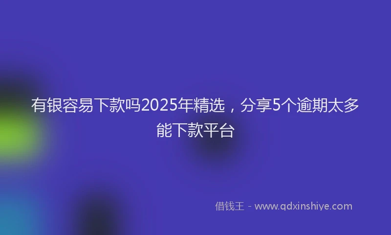 有银容易下款吗2025年精选，分享5个逾期太多能下款平台