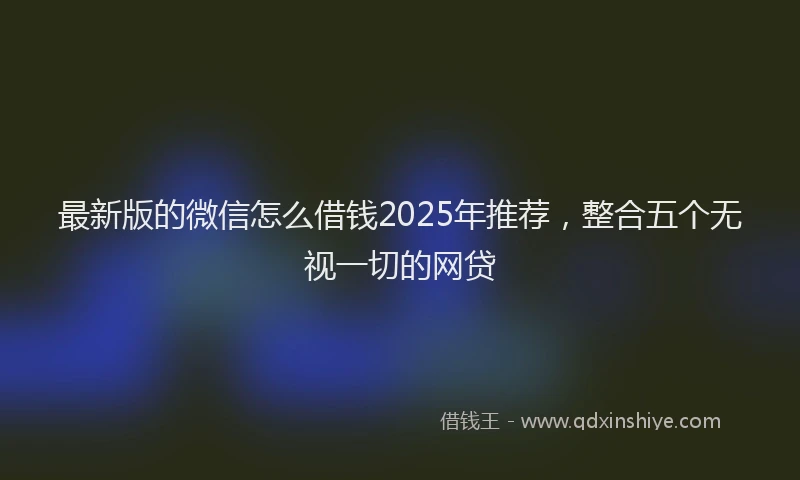 最新版的微信怎么借钱2025年推荐，整合五个无视一切的网贷