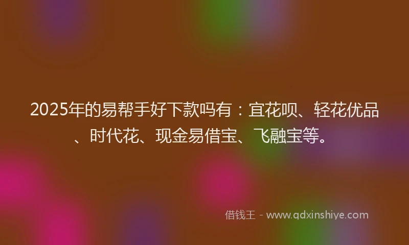2025年的易帮手好下款吗有：宜花呗、轻花优品、时代花、现金易借宝、飞融宝等。