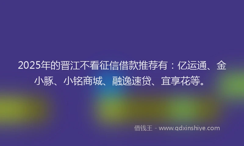 2025年的晋江不看征信借款推荐有：亿运通、金小豚、小铭商城、融逸速贷、宜享花等。