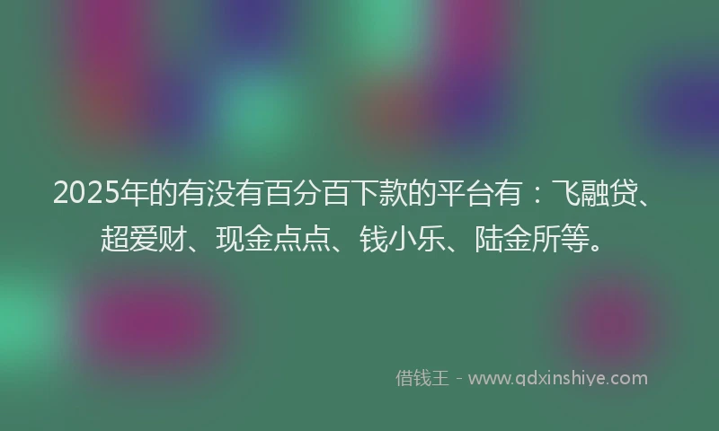 2025年的有没有百分百下款的平台有：飞融贷、超爱财、现金点点、钱小乐、陆金所等。