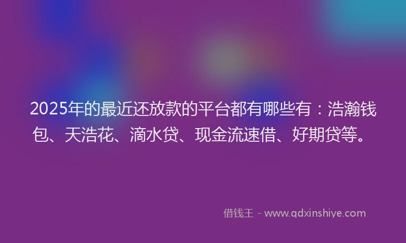 2025年的最近还放款的平台都有哪些有：浩瀚钱包、天浩花、滴水贷、现金流速借、好期贷等。