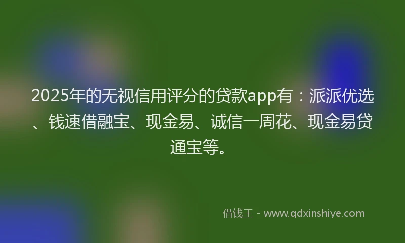 2025年的无视信用评分的贷款app有：派派优选、钱速借融宝、现金易、诚信一周花、现金易贷通宝等。