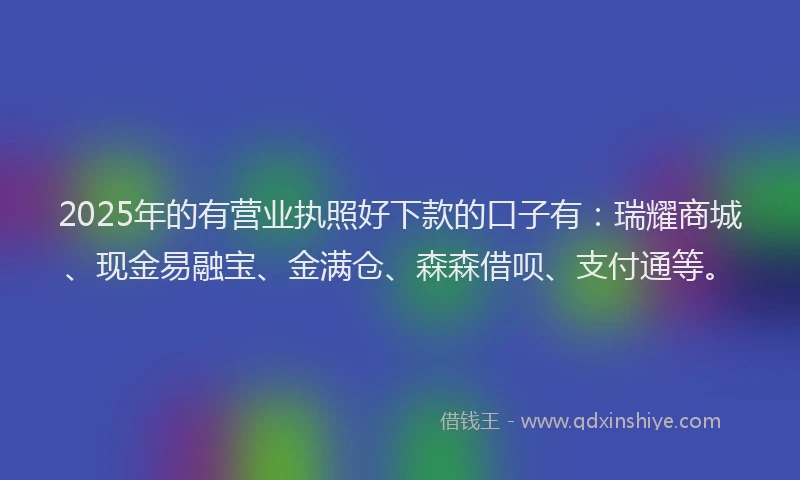 2025年的有营业执照好下款的口子有：瑞耀商城、现金易融宝、金满仓、森森借呗、支付通等。