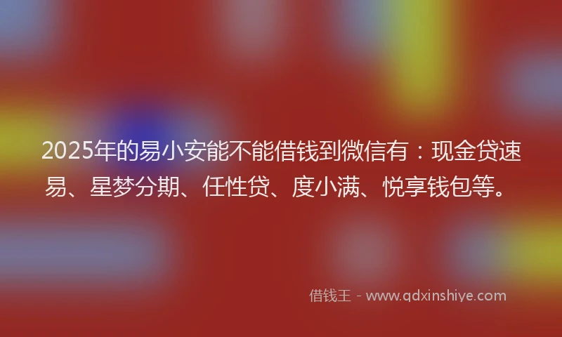 2025年的易小安能不能借钱到微信有：现金贷速易、星梦分期、任性贷、度小满、悦享钱包等。