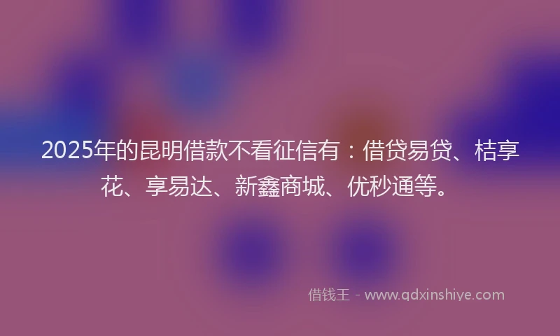 2025年的昆明借款不看征信有：借贷易贷、桔享花、享易达、新鑫商城、优秒通等。
