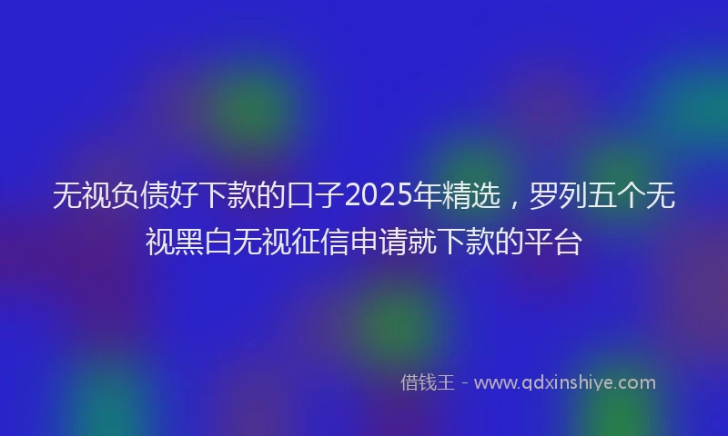 无视负债好下款的口子2025年精选，罗列五个无视黑白无视征信申请就下款的平台