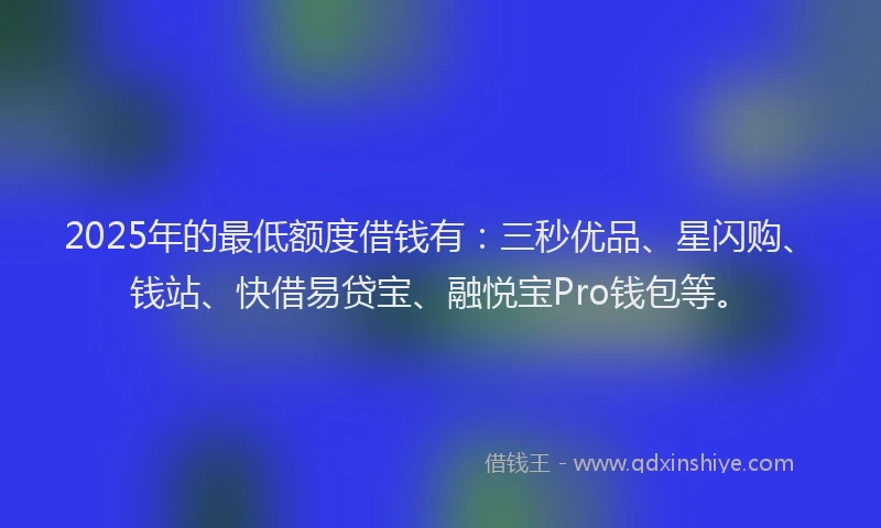 2025年的最低额度借钱有：三秒优品、星闪购、钱站、快借易贷宝、融悦宝Pro钱包等。