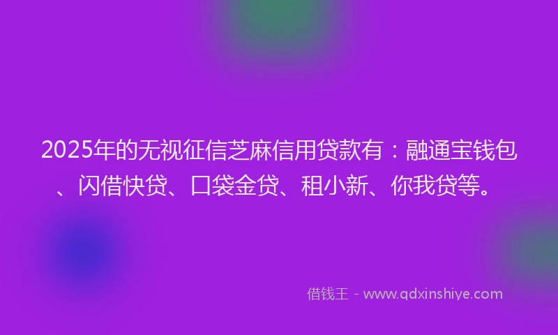 2025年的无视征信芝麻信用贷款有：融通宝钱包、闪借快贷、口袋金贷、租小新、你我贷等。