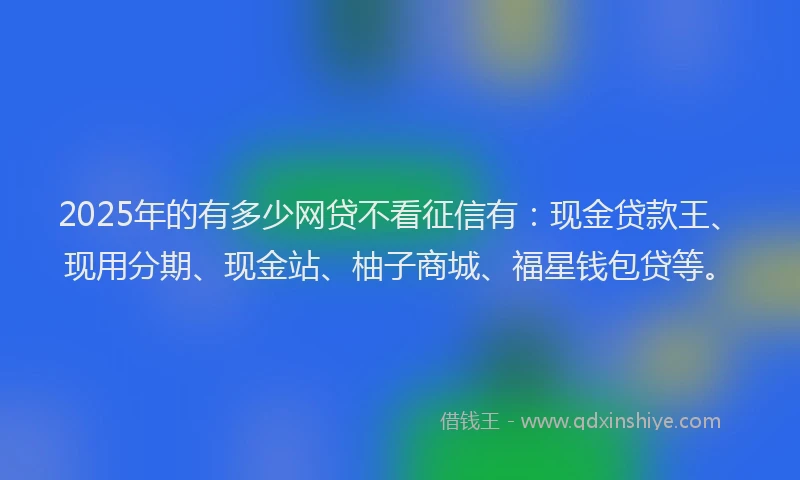 2025年的有多少网贷不看征信有：现金贷款王、现用分期、现金站、柚子商城、福星钱包贷等。