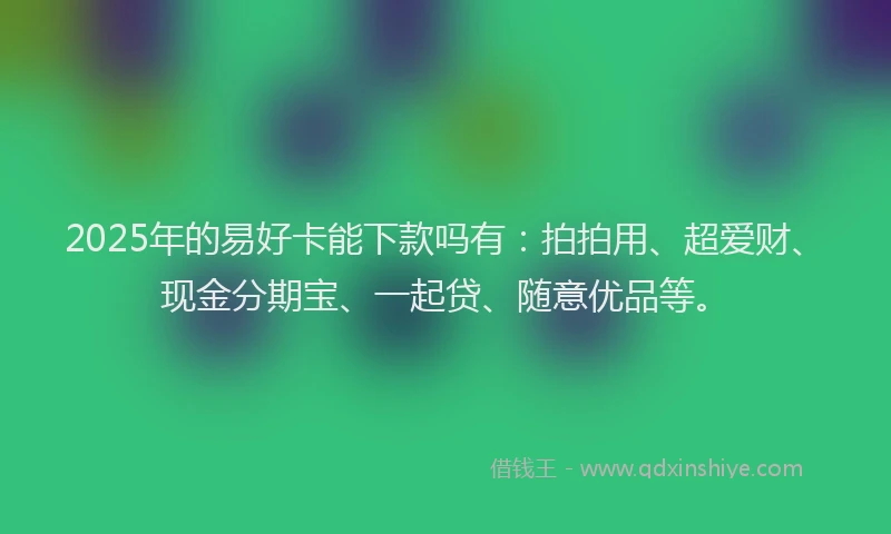 2025年的易好卡能下款吗有：拍拍用、超爱财、现金分期宝、一起贷、随意优品等。