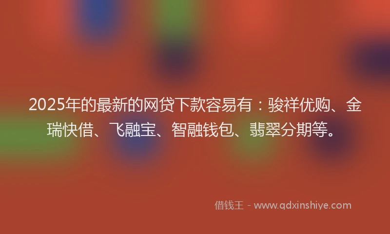 2025年的最新的网贷下款容易有：骏祥优购、金瑞快借、飞融宝、智融钱包、翡翠分期等。