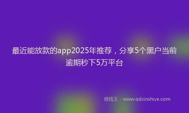 最近能放款的app2025年推荐，分享5个黑户当前逾期秒下5万平台