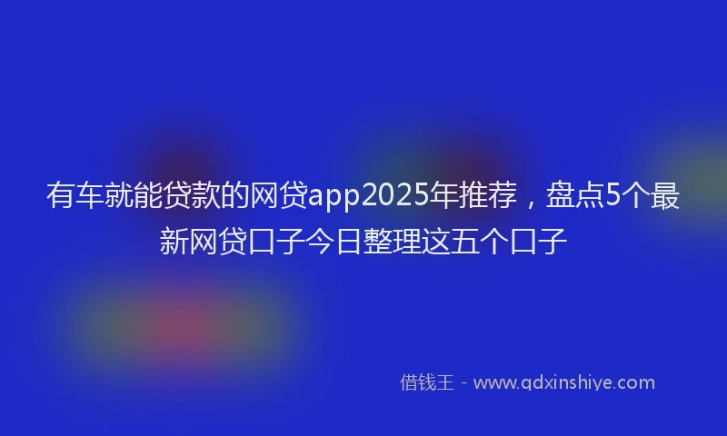 有车就能贷款的网贷app2025年推荐，盘点5个最新网贷口子今日整理这五个口子